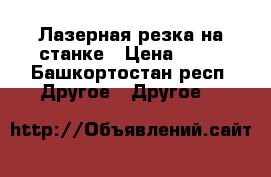 Лазерная резка на станке › Цена ­ 15 - Башкортостан респ. Другое » Другое   